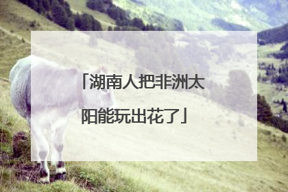 湖南人把非洲太阳能玩出花了