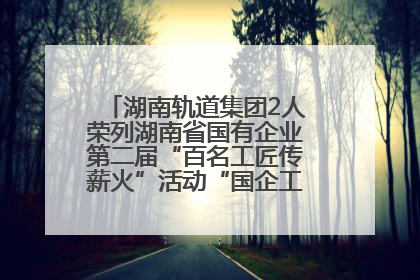 湖南轨道集团2人荣列湖南省国有企业第二届“百名工匠传薪火”活动“国企工匠”人才宣传名单