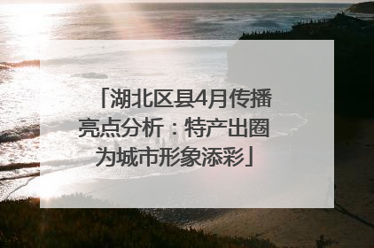 湖北区县4月传播亮点分析：特产出圈为城市形象添彩