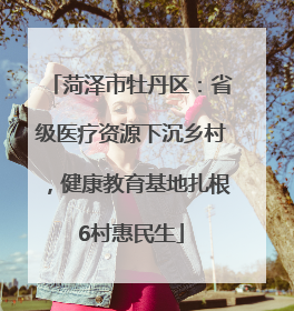 菏泽市牡丹区：省级医疗资源下沉乡村，健康教育基地扎根6村惠民生