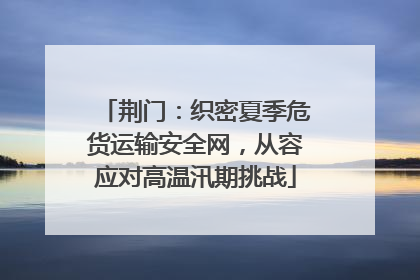 荆门：织密夏季危货运输安全网，从容应对高温汛期挑战