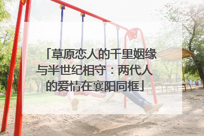 草原恋人的千里姻缘与半世纪相守：两代人的爱情在襄阳同框