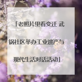 老照片里看变迁 武锅社区举办工业遗产与现代生活对话活动