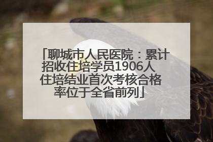 聊城市人民医院：累计招收住培学员1906人 住培结业首次考核合格率位于全省前列