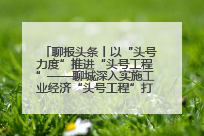 聊报头条丨以“头号力度”推进“头号工程”——聊城深入实施工业经济“头号工程”打造经济发展强引擎
