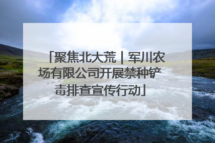 聚焦北大荒｜军川农场有限公司开展禁种铲毒排查宣传行动