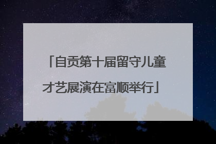 自贡第十届留守儿童才艺展演在富顺举行