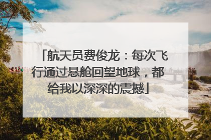 航天员费俊龙：每次飞行通过悬舱回望地球，都给我以深深的震撼