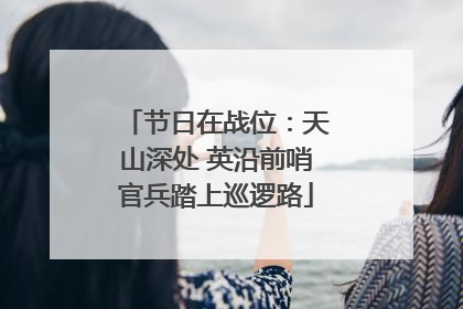 节日在战位：天山深处 英沿前哨官兵踏上巡逻路
