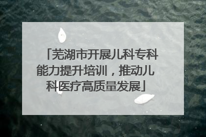 芜湖市开展儿科专科能力提升培训，推动儿科医疗高质量发展