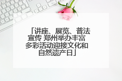 讲座、展览、普法宣传 郑州举办丰富多彩活动迎接文化和自然遗产日