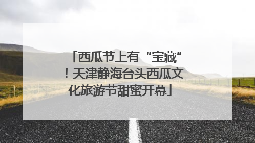 西瓜节上有“宝藏”！天津静海台头西瓜文化旅游节甜蜜开幕