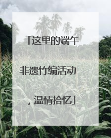 这里的端午非遗竹编活动，温情拾忆