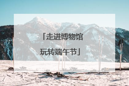 走进博物馆 玩转端午节