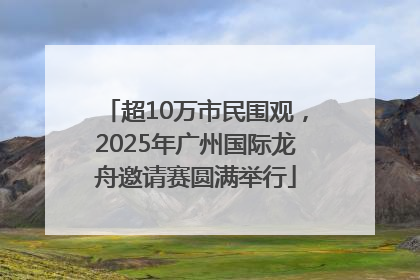 超10万市民围观，2025年广州国际龙舟邀请赛圆满举行