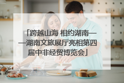跨越山海 相约湖南——湖南文旅展厅亮相第四届中非经贸博览会