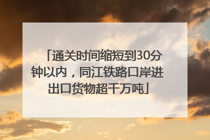 通关时间缩短到30分钟以内，同江铁路口岸进出口货物超千万吨