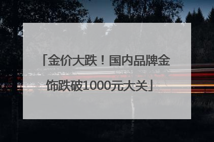 金价大跌！国内品牌金饰跌破1000元大关