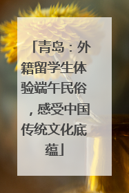 青岛：外籍留学生体验端午民俗，感受中国传统文化底蕴
