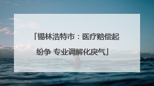 锡林浩特市：医疗赔偿起纷争 专业调解化戾气