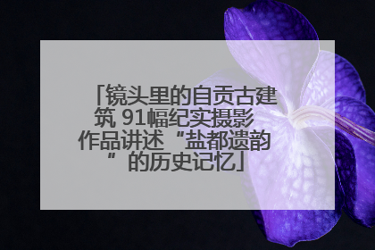 镜头里的自贡古建筑 91幅纪实摄影作品讲述“盐都遗韵”的历史记忆