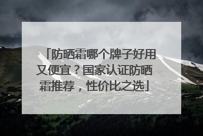 防晒霜哪个牌子好用又便宜？国家认证防晒霜推荐，性价比之选
