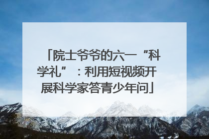 院士爷爷的六一“科学礼”：利用短视频开展科学家答青少年问