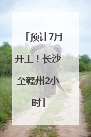 预计7月开工！长沙至赣州2小时