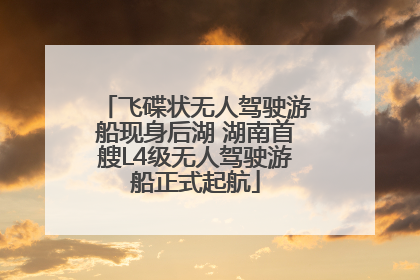 飞碟状无人驾驶游船现身后湖 湖南首艘L4级无人驾驶游船正式起航