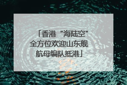 香港“海陆空”全方位欢迎山东舰航母编队抵港