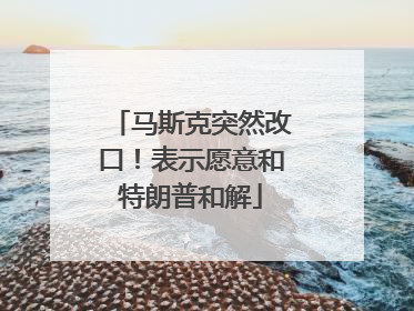 马斯克突然改口！表示愿意和特朗普和解