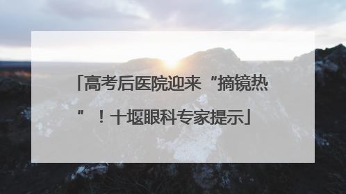 高考后医院迎来“摘镜热”！十堰眼科专家提示