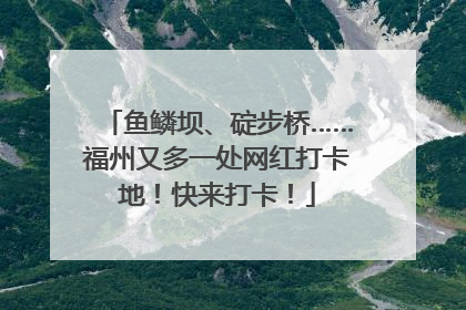 鱼鳞坝、碇步桥……福州又多一处网红打卡地！快来打卡！