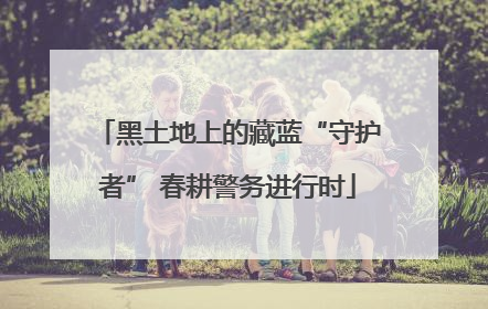 黑土地上的藏蓝“守护者” 春耕警务进行时