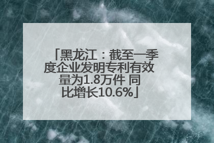 黑龙江：截至一季度企业发明专利有效量为1.8万件 同比增长10.6%