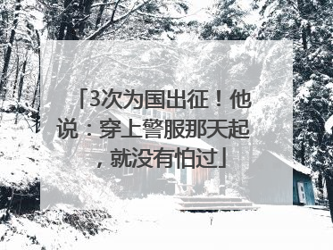 3次为国出征！他说：穿上警服那天起，就没有怕过