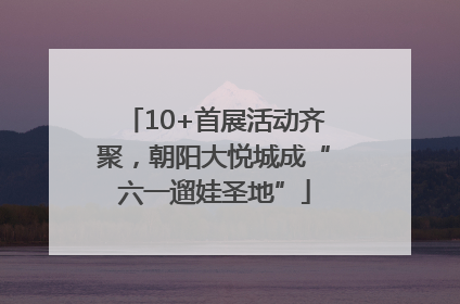 10+首展活动齐聚，朝阳大悦城成“六一遛娃圣地”