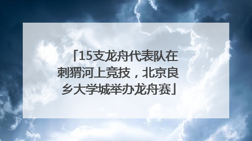 15支龙舟代表队在刺猬河上竞技，北京良乡大学城举办龙舟赛