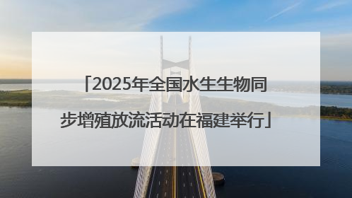 2025年全国水生生物同步增殖放流活动在福建举行