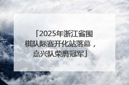 2025年浙江省围棋队际赛开化站落幕，嘉兴队荣膺冠军