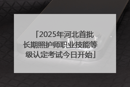 2025年河北首批长期照护师职业技能等级认定考试今日开始