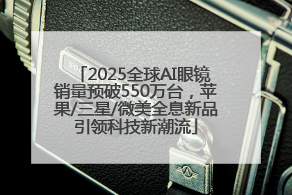 2025全球AI眼镜销量预破550万台，苹果/三星/微美全息新品引领科技新潮流