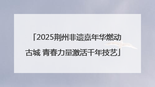 2025荆州非遗嘉年华燃动古城 青春力量激活千年技艺