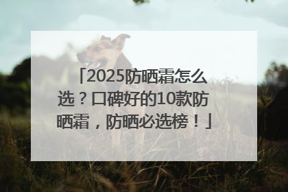 2025防晒霜怎么选？口碑好的10款防晒霜，防晒必选榜！