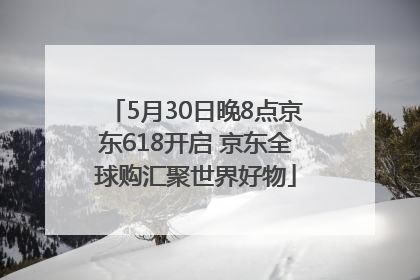 5月30日晚8点京东618开启 京东全球购汇聚世界好物