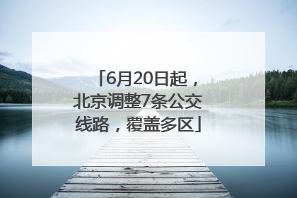 6月20日起，北京调整7条公交线路，覆盖多区